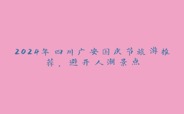 2024年四川广安国庆节旅游推荐，避开人潮景点