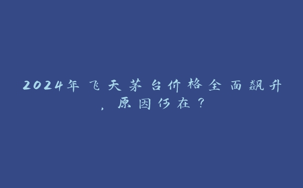 2024年飞天茅台价格全面飙升，原因何在？