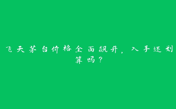 飞天茅台价格全面飙升，入手还划算吗？