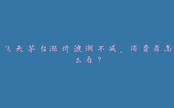 飞天茅台涨价浪潮不减，消费者怎么看？