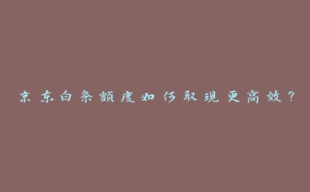 京东白条额度如何取现更高效？