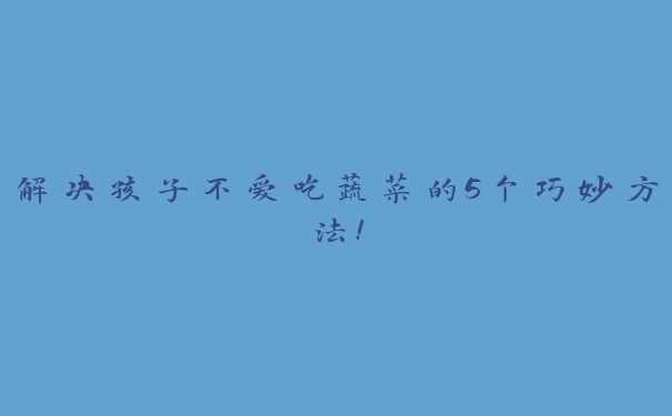 解决孩子不爱吃蔬菜的5个巧妙方法！