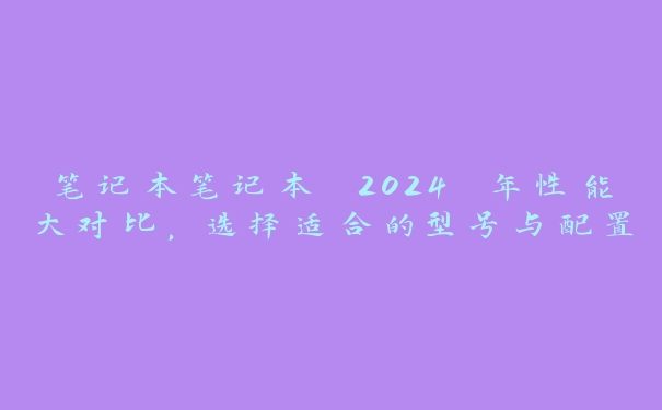 笔记本笔记本 2024 年性能大对比，选择适合的型号与配置