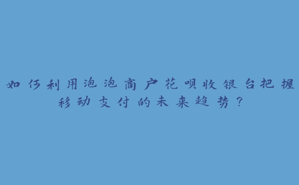 如何利用泡泡商户花呗收银台把握移动支付的未来趋势？