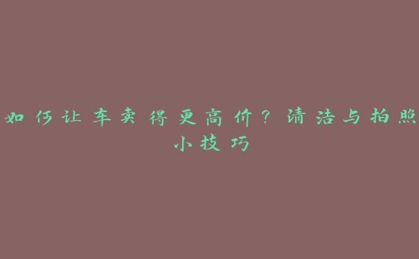 如何让车卖得更高价？清洁与拍照小技巧