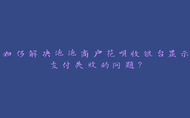 如何解决泡泡商户花呗收银台显示支付失败的问题？