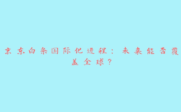 京东白条国际化进程：未来能否覆盖全球？