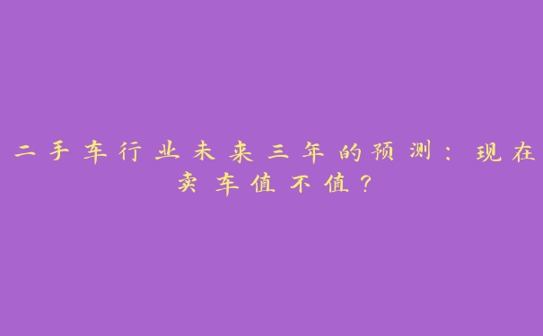 二手车行业未来三年的预测：现在卖车值不值？