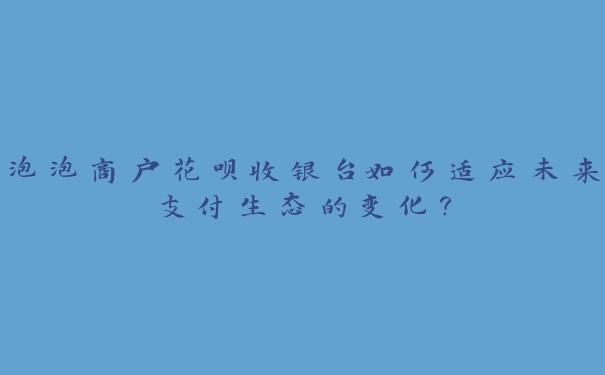 泡泡商户花呗收银台如何适应未来支付生态的变化？