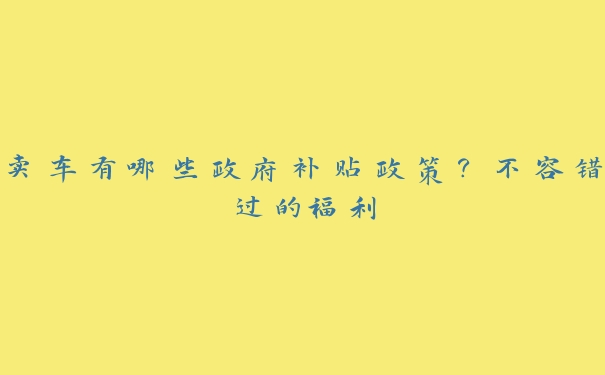 卖车有哪些政府补贴政策？不容错过的福利