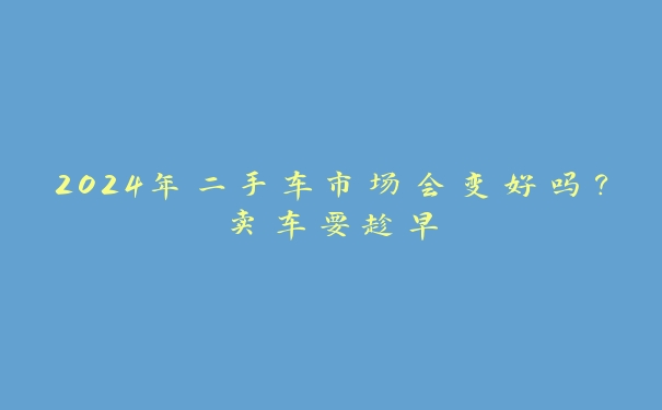 2024年二手车市场会变好吗？卖车要趁早