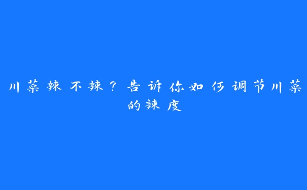 川菜辣不辣？告诉你如何调节川菜的辣度