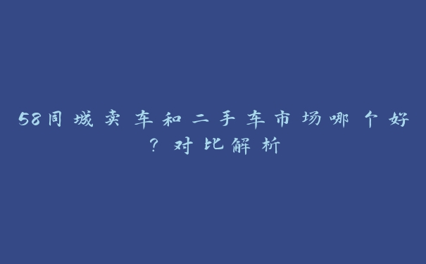 58同城卖车和二手车市场哪个好？对比解析