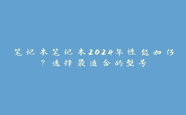 笔记本笔记本2024年性能如何？选择最适合的型号