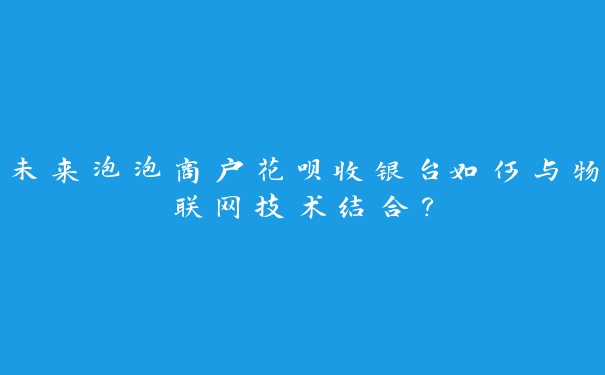 未来泡泡商户花呗收银台如何与物联网技术结合？