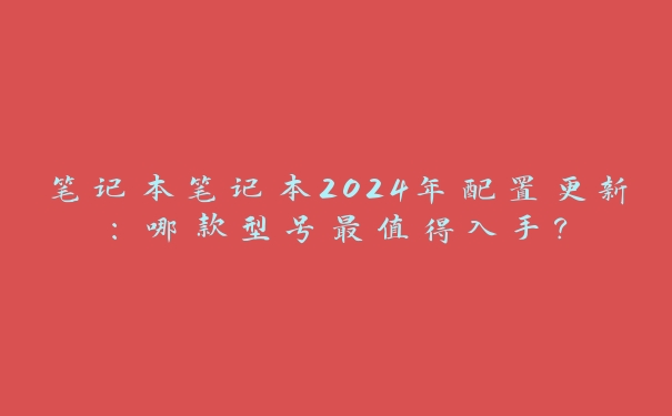 笔记本笔记本2024年配置更新：哪款型号最值得入手？