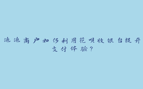 泡泡商户如何利用花呗收银台提升支付体验？