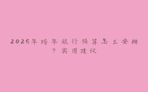 2025年跨年旅行预算怎么安排？实用建议