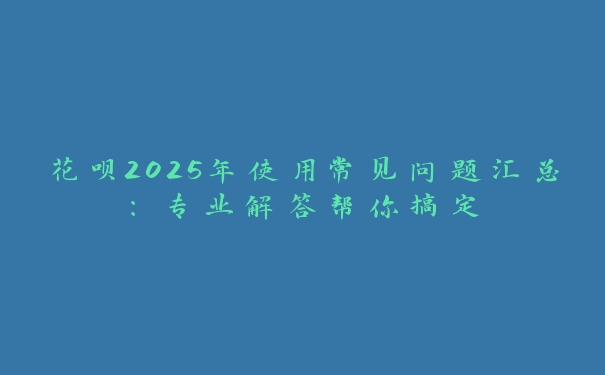 花呗2025年使用常见问题汇总：专业解答帮你搞定