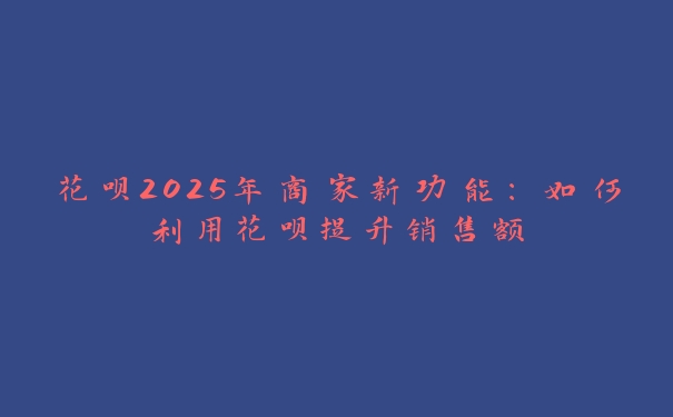 花呗2025年商家新功能：如何利用花呗提升销售额