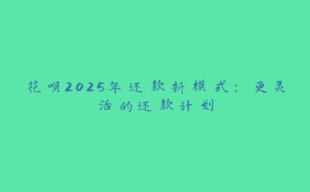 花呗2025年还款新模式：更灵活的还款计划