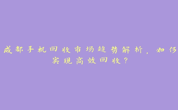 成都手机回收市场趋势解析，如何实现高效回收？