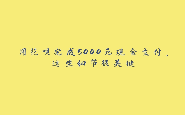 用花呗完成5000元现金支付，这些细节很关键