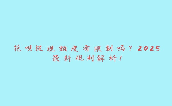 花呗提现额度有限制吗？2025最新规则解析！