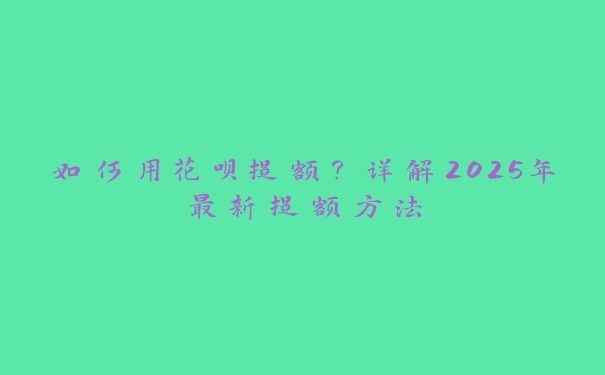 如何用花呗提额？详解2025年最新提额方法