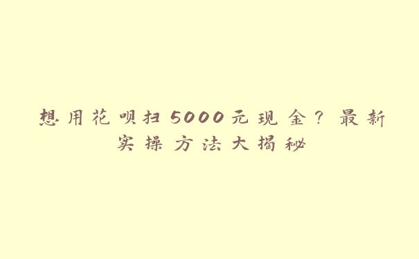 想用花呗扫5000元现金？最新实操方法大揭秘