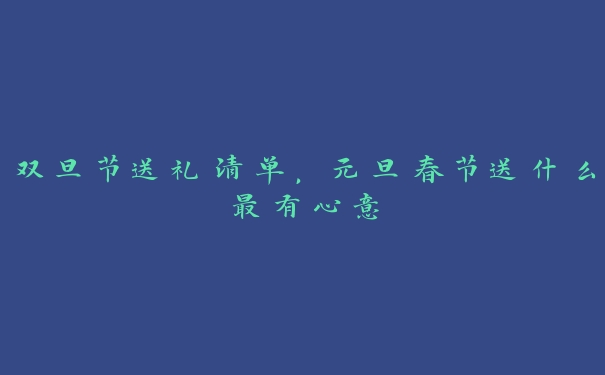 双旦节送礼清单，元旦春节送什么最有心意