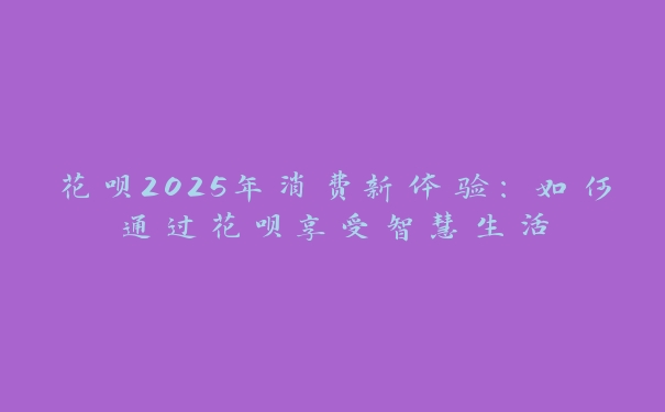 花呗2025年消费新体验：如何通过花呗享受智慧生活