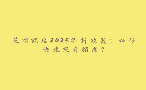 花呗额度2025年新政策：如何快速提升额度？