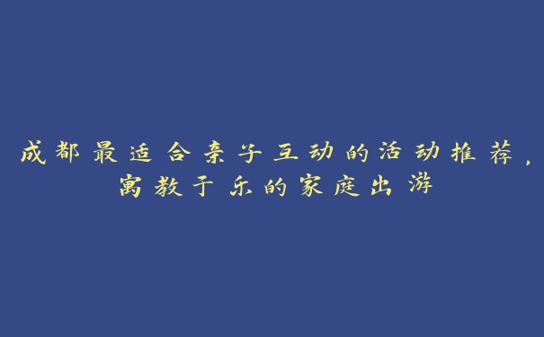 成都最适合亲子互动的活动推荐，寓教于乐的家庭出游