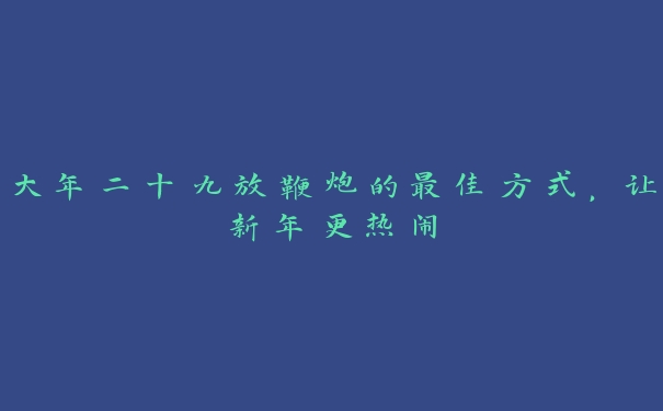 大年二十九放鞭炮的最佳方式，让新年更热闹