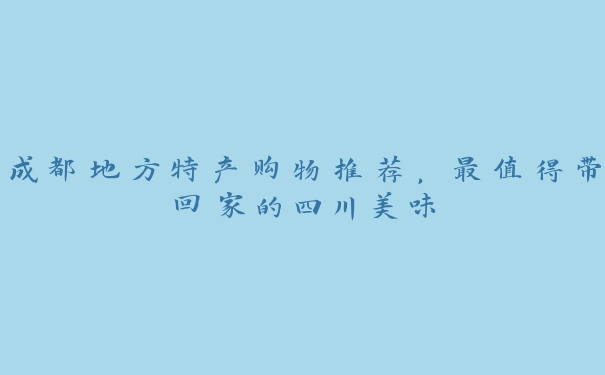 成都地方特产购物推荐，最值得带回家的四川美味