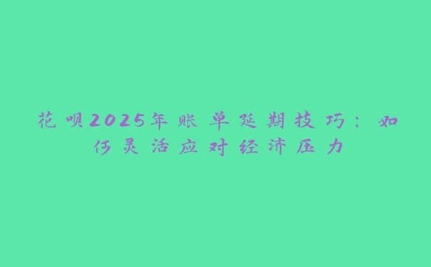 花呗2025年账单延期技巧：如何灵活应对经济压力