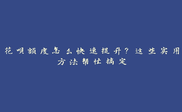 花呗额度怎么快速提升？这些实用方法帮忙搞定