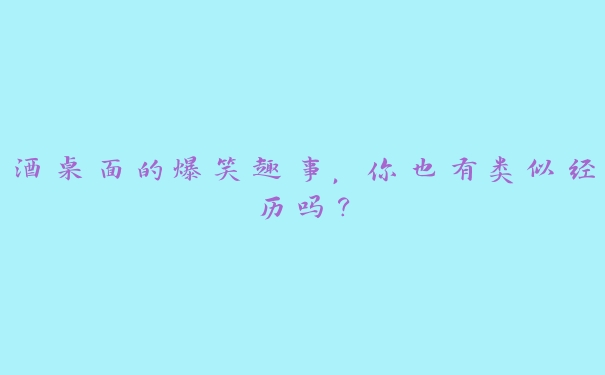 酒桌面的爆笑趣事，你也有类似经历吗？