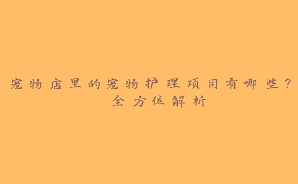 宠物店里的宠物护理项目有哪些？ 全方位解析