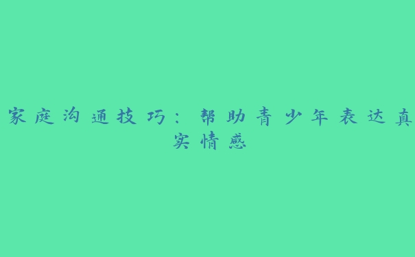 家庭沟通技巧：帮助青少年表达真实情感