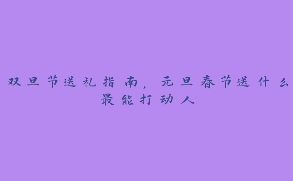 双旦节送礼指南，元旦春节送什么最能打动人