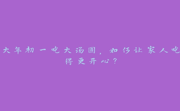 大年初一吃大汤圆，如何让家人吃得更开心？