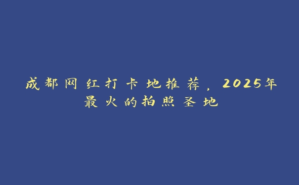 成都网红打卡地推荐，2025年最火的拍照圣地