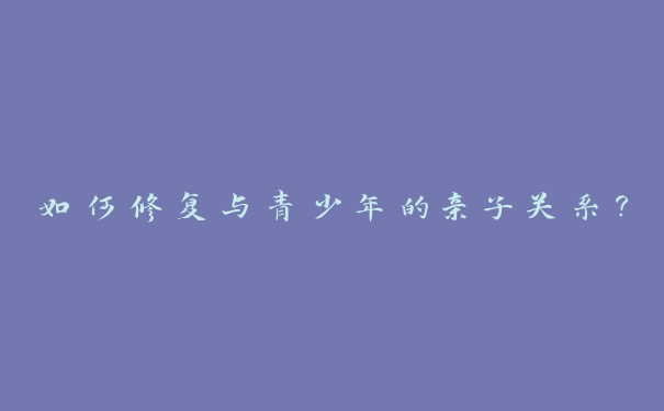 如何修复与青少年的亲子关系？