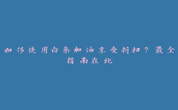 如何使用白条加油享受折扣？最全指南在此