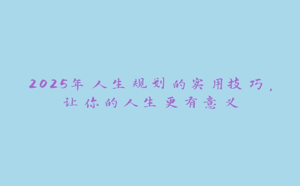 2025年人生规划的实用技巧，让你的人生更有意义