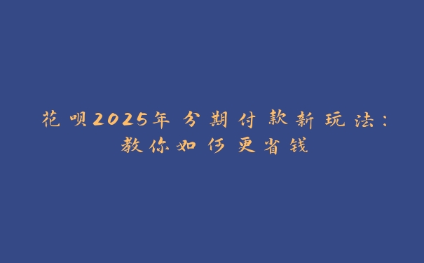 花呗2025年分期付款新玩法：教你如何更省钱