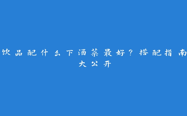 饮品配什么下酒菜最好？搭配指南大公开