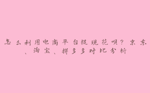 怎么利用电商平台提现花呗？京东、淘宝、拼多多对比分析